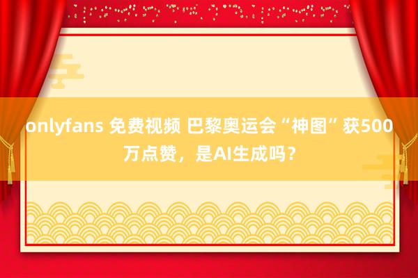 onlyfans 免费视频 巴黎奥运会“神图”获500万点赞，是AI生成吗？