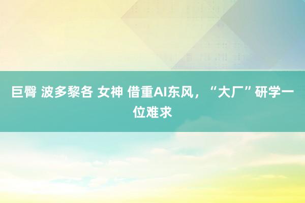 巨臀 波多黎各 女神 借重AI东风，“大厂”研学一位难求