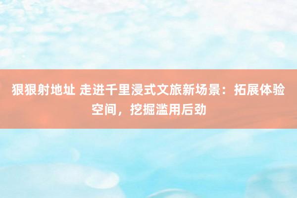 狠狠射地址 走进千里浸式文旅新场景：拓展体验空间，挖掘滥用后劲