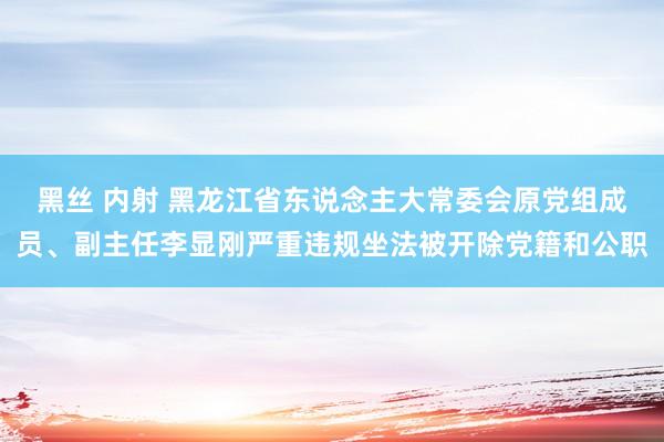 黑丝 内射 黑龙江省东说念主大常委会原党组成员、副主任李显刚严重违规坐法被开除党籍和公职
