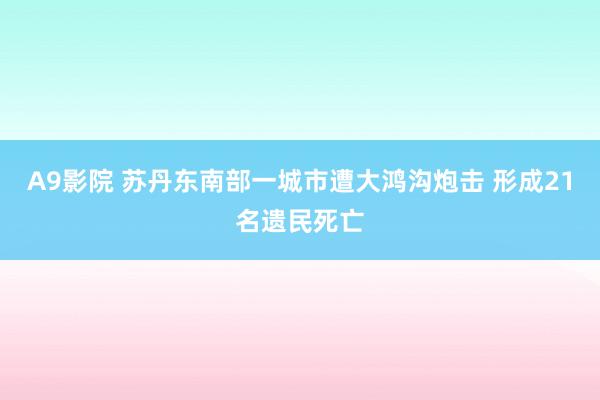A9影院 苏丹东南部一城市遭大鸿沟炮击 形成21名遗民死亡