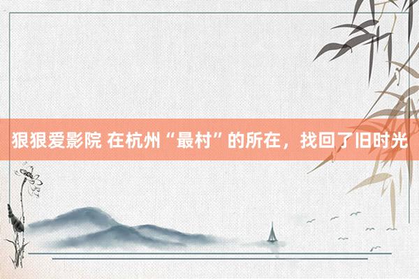 狠狠爱影院 在杭州“最村”的所在，找回了旧时光