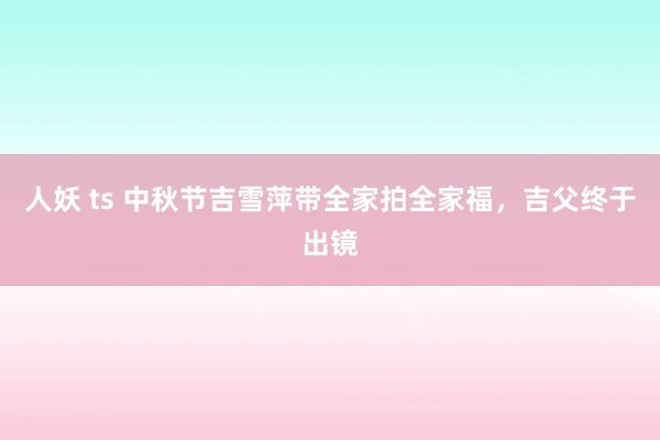 人妖 ts 中秋节吉雪萍带全家拍全家福，吉父终于出镜