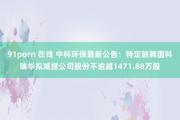 91porn 在线 中科环保最新公告：特定鼓舞国科瑞华拟减捏公司股份不逾越1471.88万股