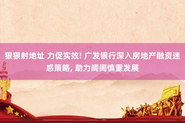 狠狠射地址 力促实效! 广发银行深入房地产融资迷惑策略， 助力阛阓慎重发展