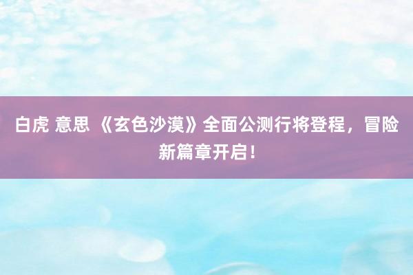 白虎 意思 《玄色沙漠》全面公测行将登程，冒险新篇章开启！