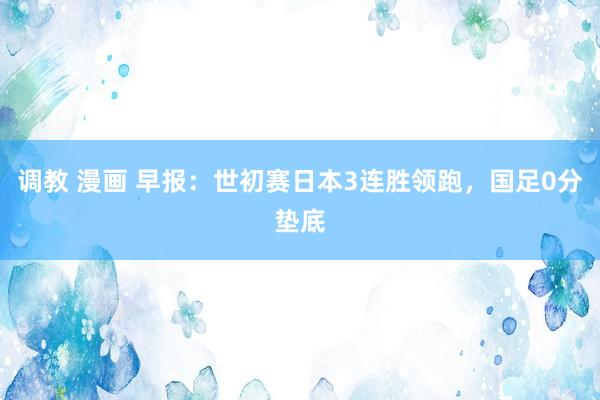 调教 漫画 早报：世初赛日本3连胜领跑，国足0分垫底