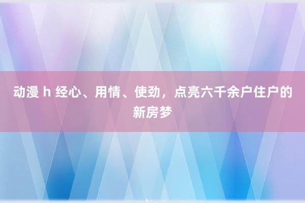 动漫 h 经心、用情、使劲，点亮六千余户住户的新房梦