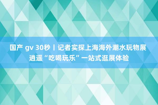 国产 gv 30秒丨记者实探上海海外潮水玩物展 逍遥“吃喝玩乐”一站式逛展体验