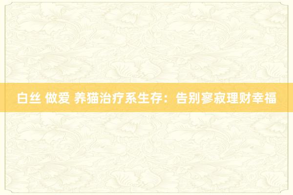 白丝 做爱 养猫治疗系生存：告别寥寂理财幸福