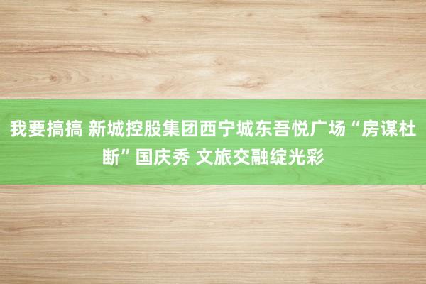 我要搞搞 新城控股集团西宁城东吾悦广场“房谋杜断”国庆秀 文旅交融绽光彩