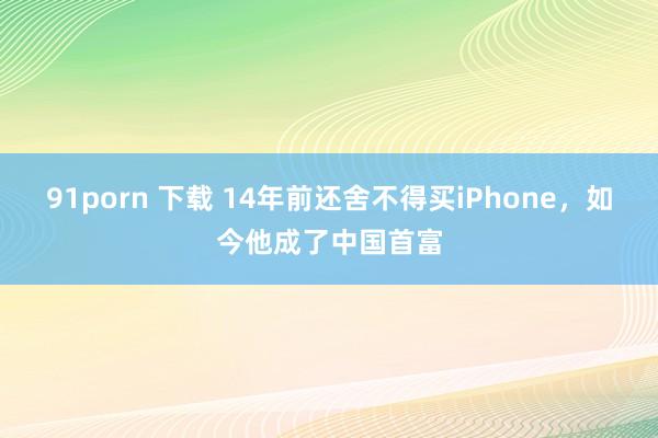 91porn 下载 14年前还舍不得买iPhone，如今他成了中国首富