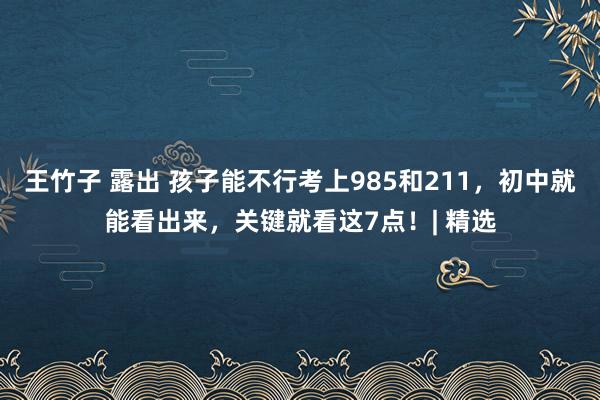王竹子 露出 孩子能不行考上985和211，初中就能看出来，关键就看这7点！| 精选