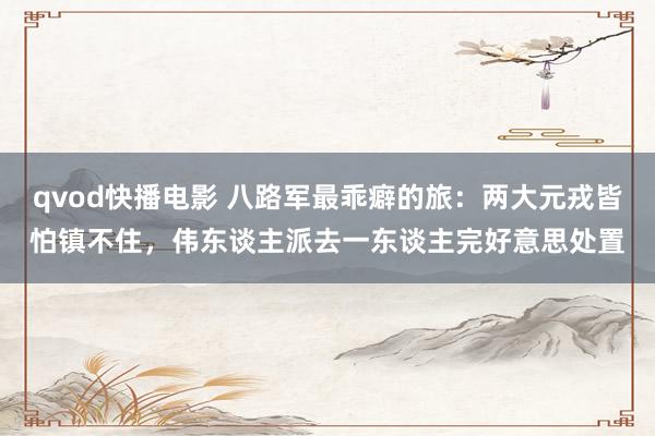 qvod快播电影 八路军最乖癖的旅：两大元戎皆怕镇不住，伟东谈主派去一东谈主完好意思处置