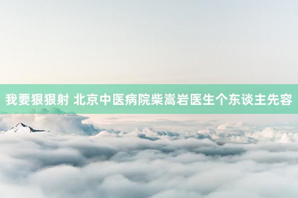 我要狠狠射 北京中医病院柴嵩岩医生个东谈主先容