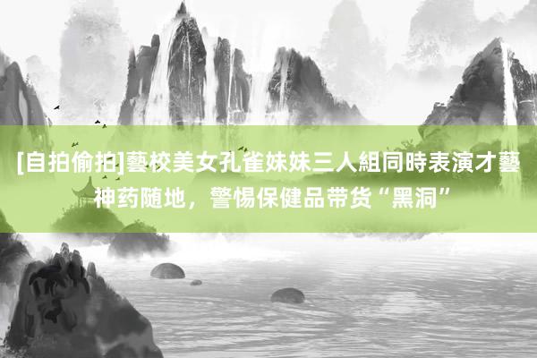 [自拍偷拍]藝校美女孔雀妹妹三人組同時表演才藝 神药随地，警惕保健品带货“黑洞”