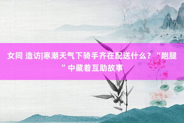 女同 造访|寒潮天气下骑手齐在配送什么？“跑腿”中藏着互助故事