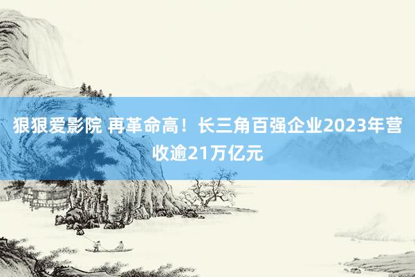 狠狠爱影院 再革命高！长三角百强企业2023年营收逾21万亿元