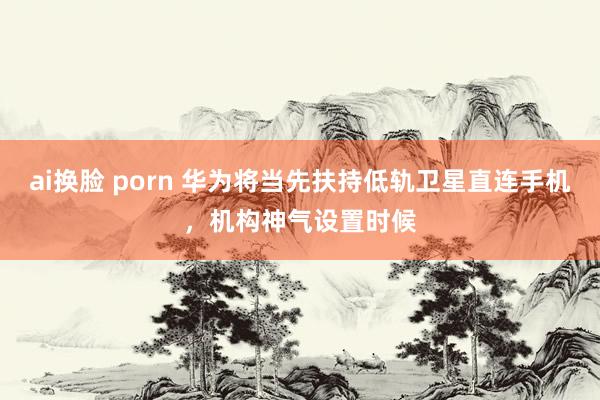 ai换脸 porn 华为将当先扶持低轨卫星直连手机，机构神气设置时候