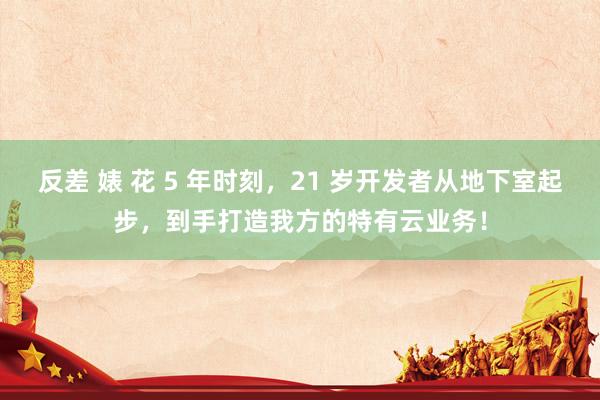 反差 婊 花 5 年时刻，21 岁开发者从地下室起步，到手打造我方的特有云业务！