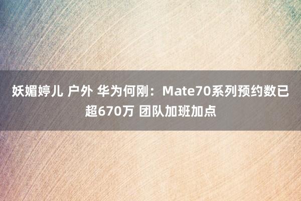 妖媚婷儿 户外 华为何刚：Mate70系列预约数已超670万 团队加班加点