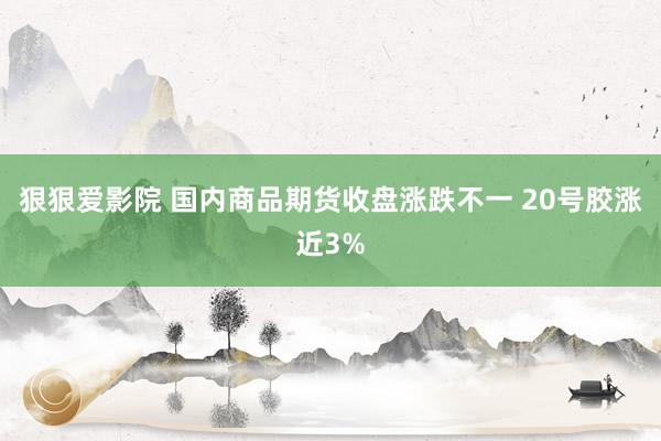 狠狠爱影院 国内商品期货收盘涨跌不一 20号胶涨近3%