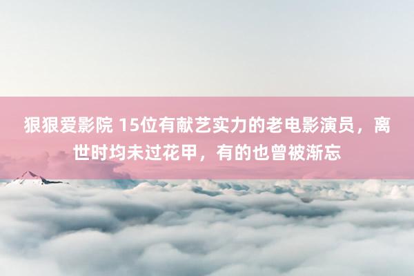 狠狠爱影院 15位有献艺实力的老电影演员，离世时均未过花甲，有的也曾被渐忘