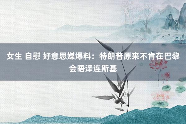 女生 自慰 好意思媒爆料：特朗普原来不肯在巴黎会晤泽连斯基