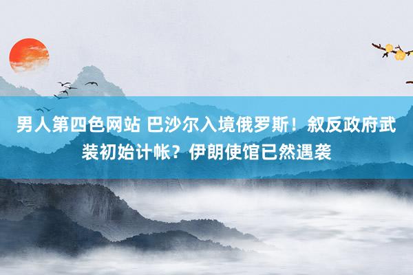 男人第四色网站 巴沙尔入境俄罗斯！叙反政府武装初始计帐？伊朗使馆已然遇袭