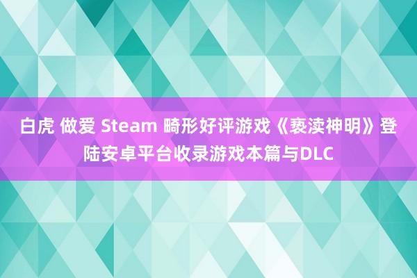 白虎 做爱 Steam 畸形好评游戏《亵渎神明》登陆安卓平台收录游戏本篇与DLC