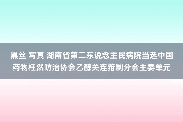 黑丝 写真 湖南省第二东说念主民病院当选中国药物枉然防治协会乙醇关连箝制分会主委单元