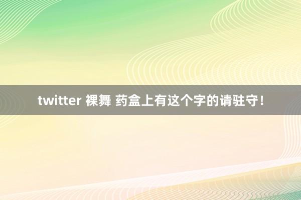 twitter 裸舞 药盒上有这个字的请驻守！