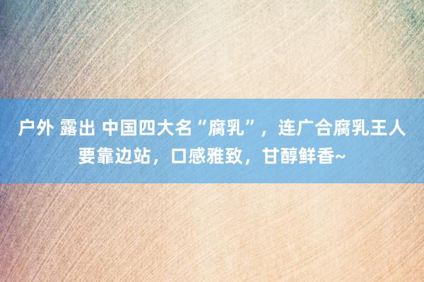 户外 露出 中国四大名“腐乳”，连广合腐乳王人要靠边站，口感雅致，甘醇鲜香~