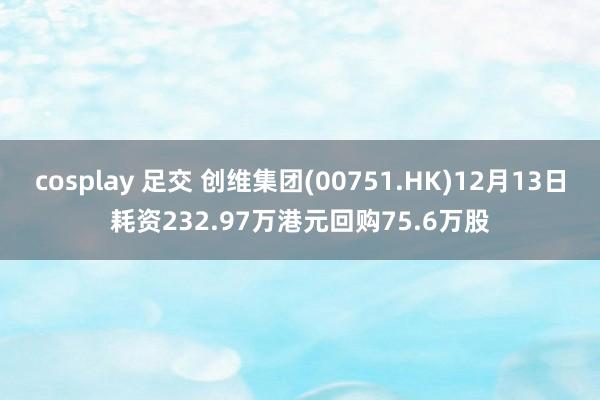 cosplay 足交 创维集团(00751.HK)12月13日耗资232.97万港元回购75.6万股
