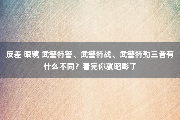 反差 眼镜 武警特警、武警特战、武警特勤三者有什么不同？看完你就昭彰了