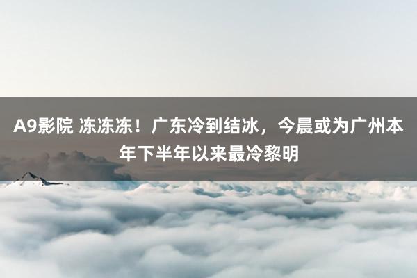 A9影院 冻冻冻！广东冷到结冰，今晨或为广州本年下半年以来最冷黎明