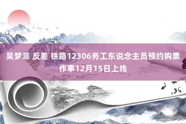 吴梦菲 反差 铁路12306务工东说念主员预约购票作事12月15日上线