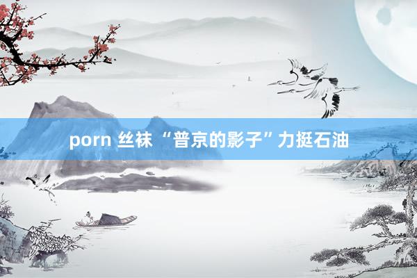 porn 丝袜 “普京的影子”力挺石油