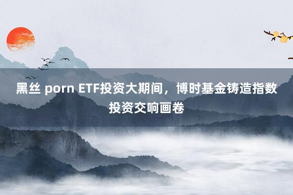 黑丝 porn ETF投资大期间，博时基金铸造指数投资交响画卷