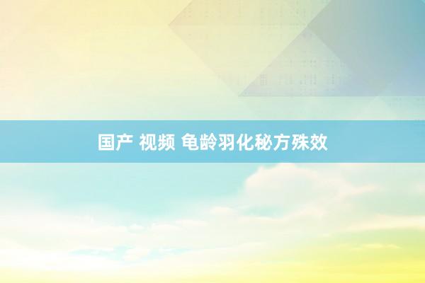 国产 视频 龟龄羽化秘方殊效