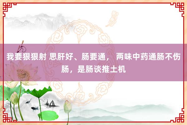 我要狠狠射 思肝好、肠要通， 两味中药通肠不伤肠，是肠谈推土机