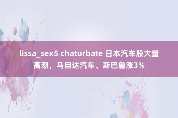 lissa_sex5 chaturbate 日本汽车股大量高潮，马自达汽车、斯巴鲁涨3%