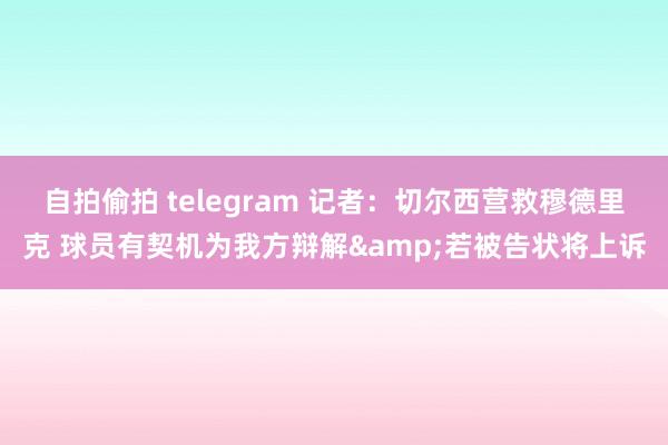 自拍偷拍 telegram 记者：切尔西营救穆德里克 球员有契机为我方辩解&若被告状将上诉