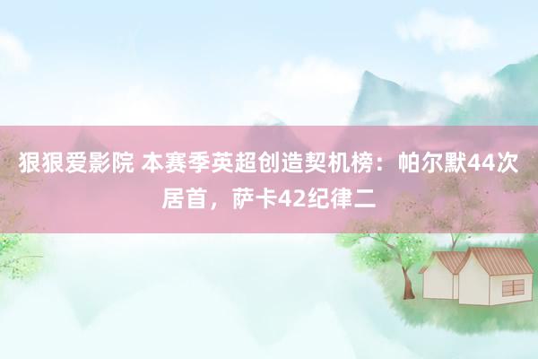 狠狠爱影院 本赛季英超创造契机榜：帕尔默44次居首，萨卡42纪律二