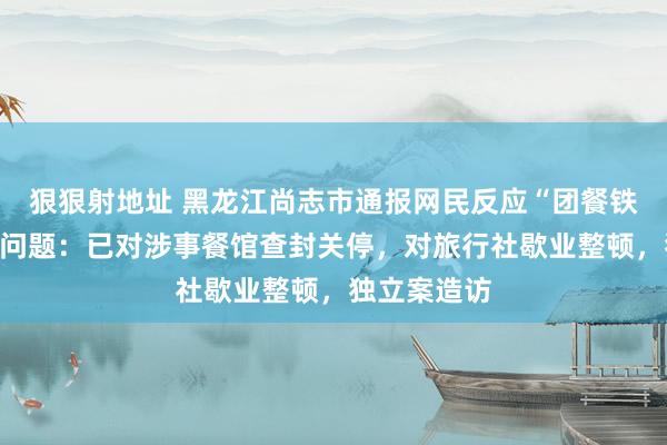 狠狠射地址 黑龙江尚志市通报网民反应“团餐铁锅生锈”等问题：已对涉事餐馆查封关停，对旅行社歇业整顿，独立案造访