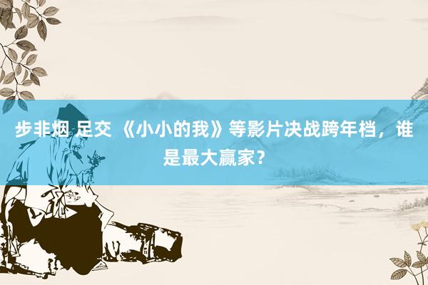 步非烟 足交 《小小的我》等影片决战跨年档，谁是最大赢家？