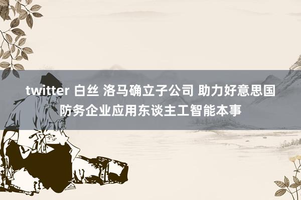 twitter 白丝 洛马确立子公司 助力好意思国防务企业应用东谈主工智能本事