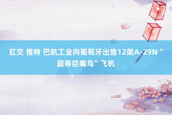 肛交 推特 巴航工业向葡萄牙出售12架A-29N“超等巨嘴鸟”飞机
