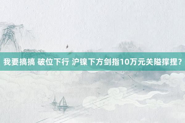 我要搞搞 破位下行 沪镍下方剑指10万元关隘撑捏？
