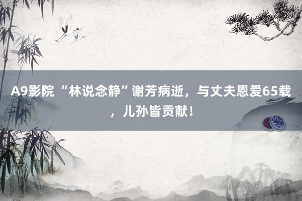 A9影院 “林说念静”谢芳病逝，与丈夫恩爱65载，儿孙皆贡献！